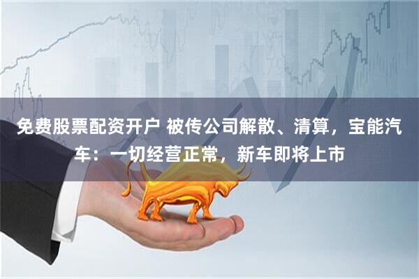 免费股票配资开户 被传公司解散、清算，宝能汽车：一切经营正常，新车即将上市