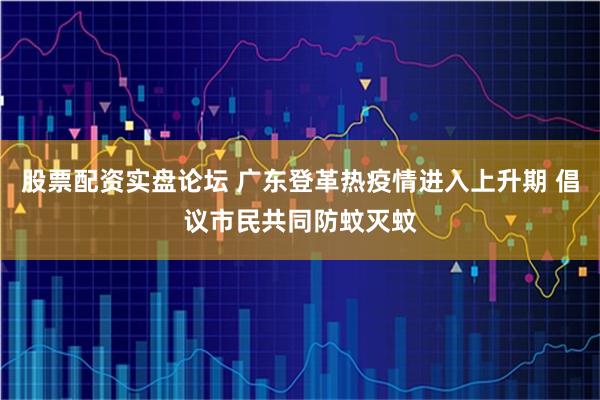 股票配资实盘论坛 广东登革热疫情进入上升期 倡议市民共同防蚊灭蚊