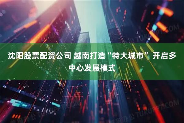 沈阳股票配资公司 越南打造“特大城市” 开启多中心发展模式