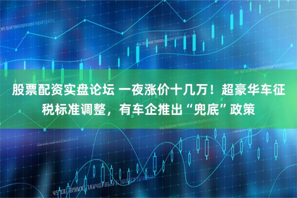 股票配资实盘论坛 一夜涨价十几万！超豪华车征税标准调整，有车企推出“兜底”政策