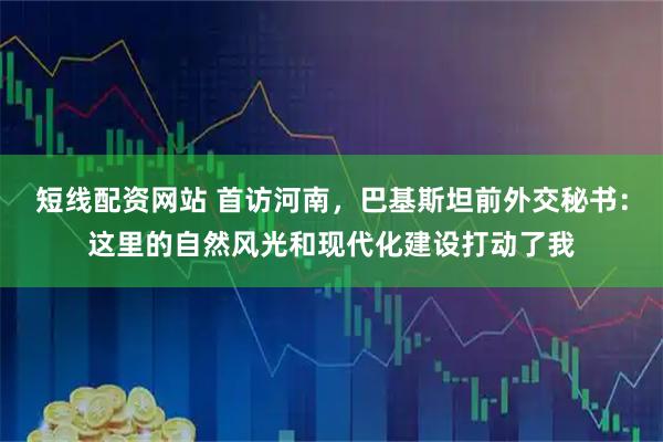 短线配资网站 首访河南，巴基斯坦前外交秘书：这里的自然风光和现代化建设打动了我