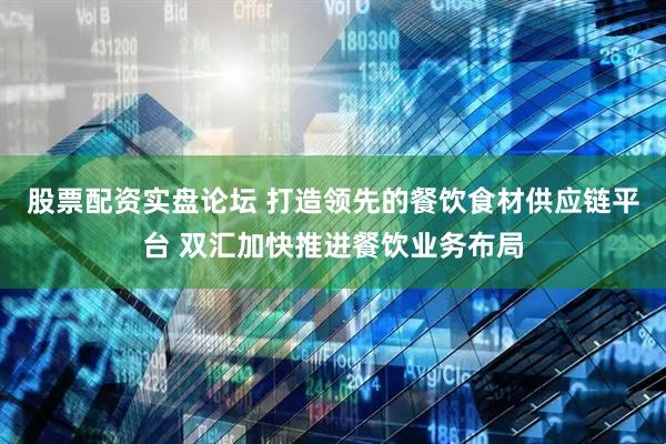 股票配资实盘论坛 打造领先的餐饮食材供应链平台 双汇加快推进餐饮业务布局