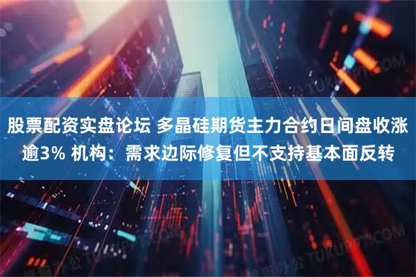 股票配资实盘论坛 多晶硅期货主力合约日间盘收涨逾3% 机构：需求边际修复但不支持基本面反转