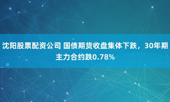 沈阳股票配资公司 国债期货收盘集体下跌，30年期主力合约跌0.78%