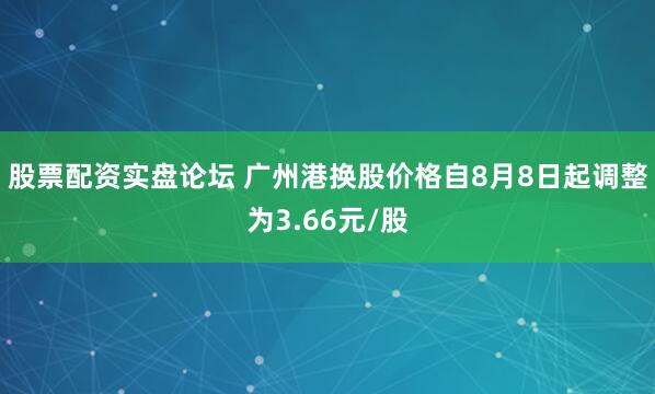 股票配资实盘论坛 广州港换股价格自8月8日起调整为3.66元/股