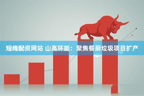 短线配资网站 山高环能：聚焦餐厨垃圾项目扩产