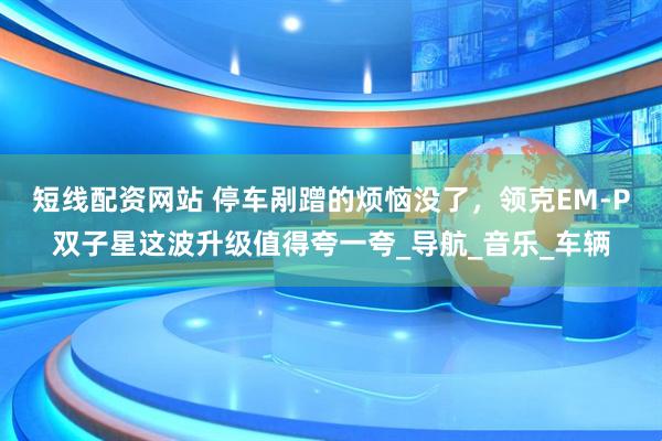 短线配资网站 停车剐蹭的烦恼没了，领克EM-P双子星这波升级值得夸一夸_导航_音乐_车辆