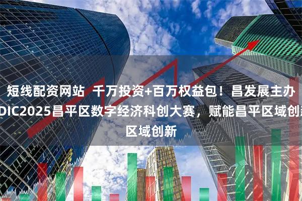短线配资网站  千万投资+百万权益包！昌发展主办CDIC2025昌平区数字经济科创大赛，赋能昌平区域创新