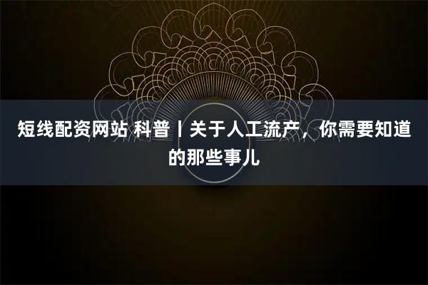 短线配资网站 科普丨关于人工流产，你需要知道的那些事儿