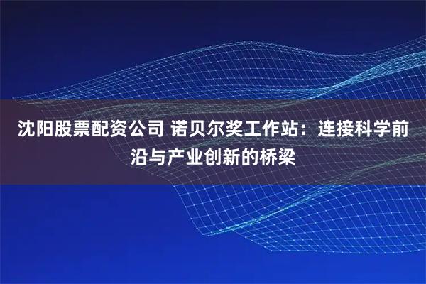 沈阳股票配资公司 诺贝尔奖工作站：连接科学前沿与产业创新的桥梁