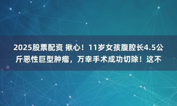 2025股票配资 揪心！11岁女孩腹腔长4.5公斤恶性巨型肿瘤，万幸手术成功切除！这不