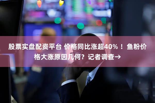 股票实盘配资平台 价格同比涨超40% ！鱼粉价格大涨原因几何？记者调查→