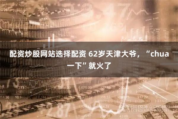 配资炒股网站选择配资 62岁天津大爷，“chua一下”就火了